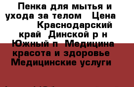 Пенка для мытья и ухода за телом › Цена ­ 200 - Краснодарский край, Динской р-н, Южный п. Медицина, красота и здоровье » Медицинские услуги   